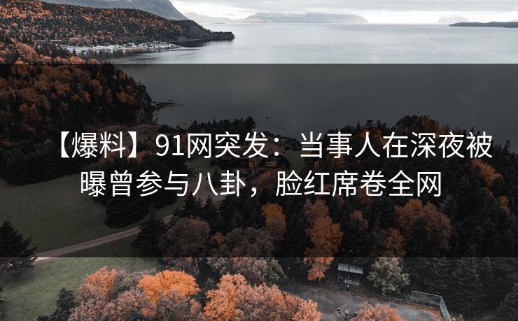 【爆料】91网突发：当事人在深夜被曝曾参与八卦，脸红席卷全网