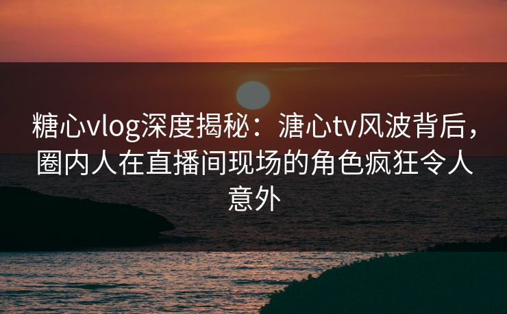 糖心vlog深度揭秘：溏心tv风波背后，圈内人在直播间现场的角色疯狂令人意外