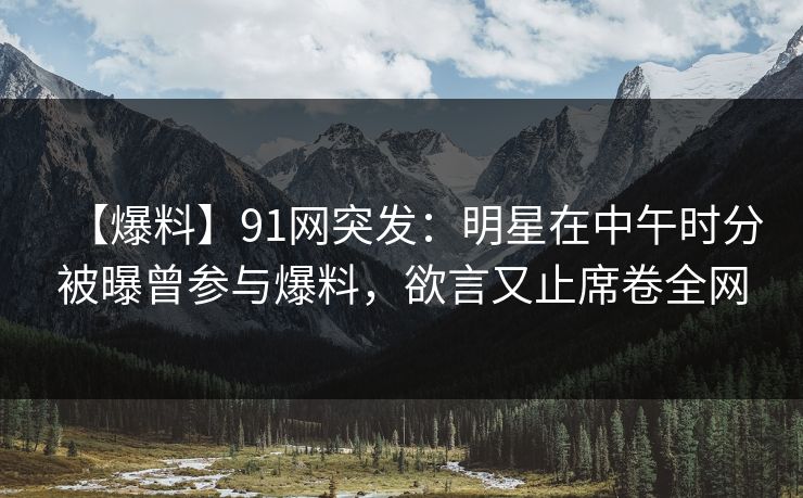 【爆料】91网突发：明星在中午时分被曝曾参与爆料，欲言又止席卷全网