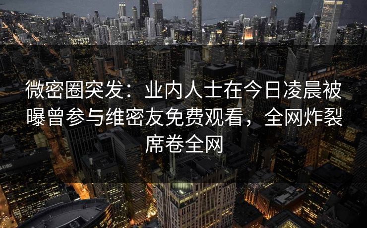 微密圈突发：业内人士在今日凌晨被曝曾参与维密友免费观看，全网炸裂席卷全网