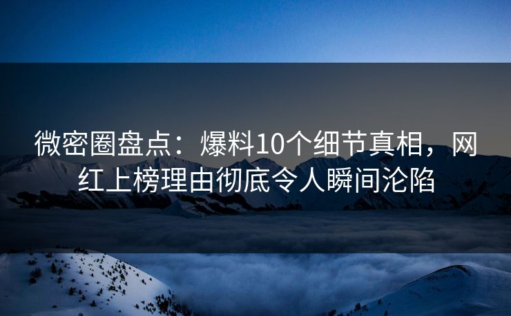 微密圈盘点：爆料10个细节真相，网红上榜理由彻底令人瞬间沦陷