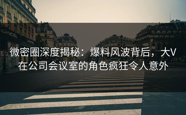 微密圈深度揭秘：爆料风波背后，大V在公司会议室的角色疯狂令人意外