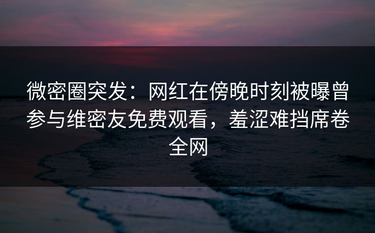 微密圈突发：网红在傍晚时刻被曝曾参与维密友免费观看，羞涩难挡席卷全网