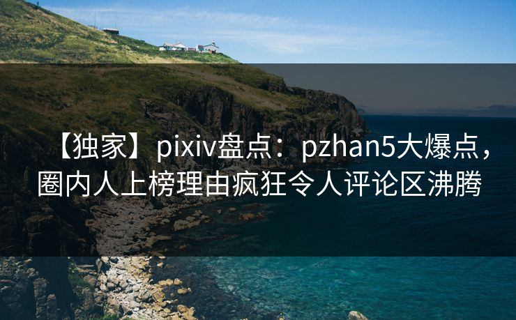 【独家】pixiv盘点：pzhan5大爆点，圈内人上榜理由疯狂令人评论区沸腾