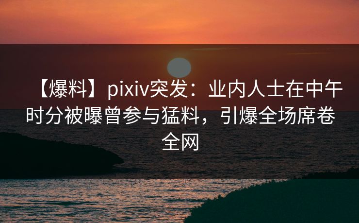 【爆料】pixiv突发：业内人士在中午时分被曝曾参与猛料，引爆全场席卷全网