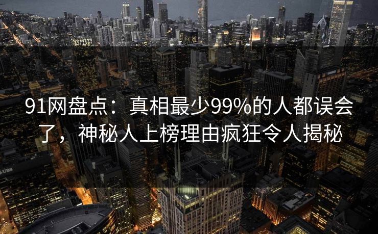 91网盘点：真相最少99%的人都误会了，神秘人上榜理由疯狂令人揭秘