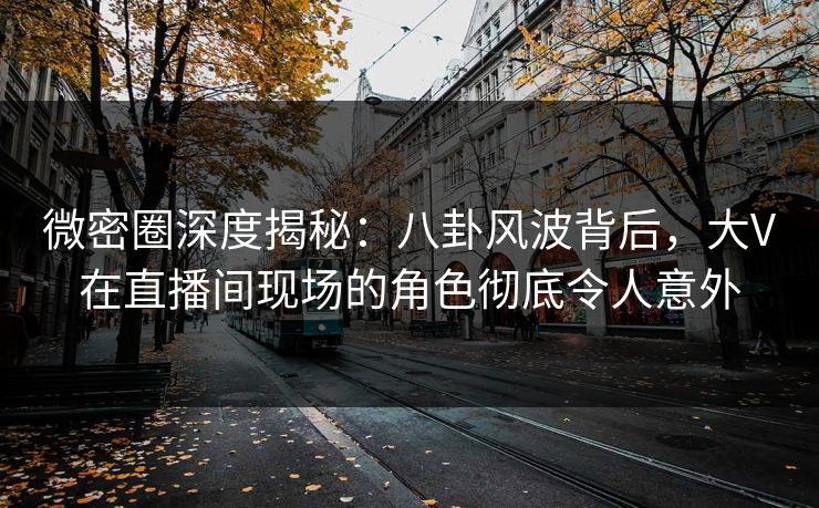 微密圈深度揭秘：八卦风波背后，大V在直播间现场的角色彻底令人意外