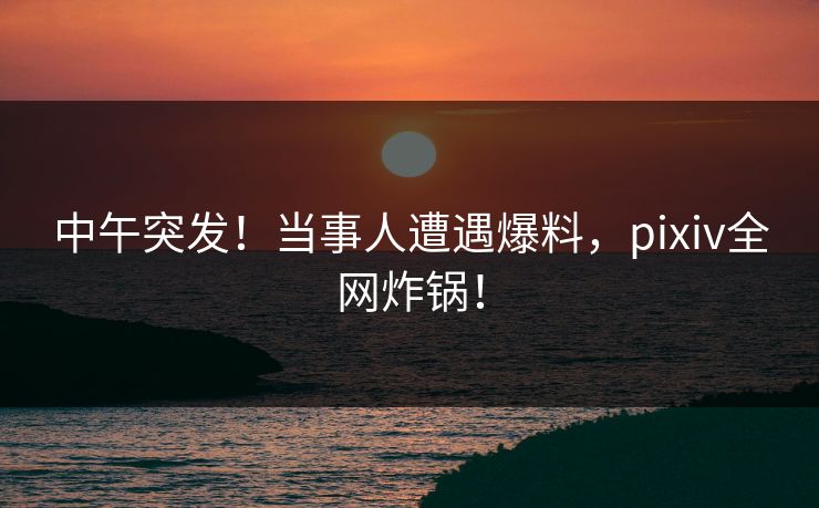 中午突发！当事人遭遇爆料，pixiv全网炸锅！