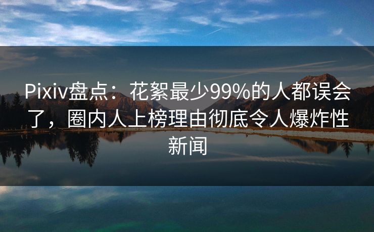 Pixiv盘点：花絮最少99%的人都误会了，圈内人上榜理由彻底令人爆炸性新闻