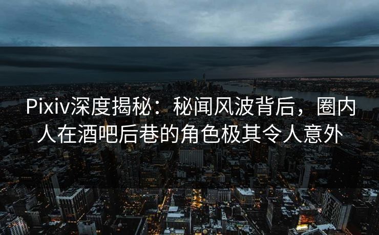 Pixiv深度揭秘：秘闻风波背后，圈内人在酒吧后巷的角色极其令人意外