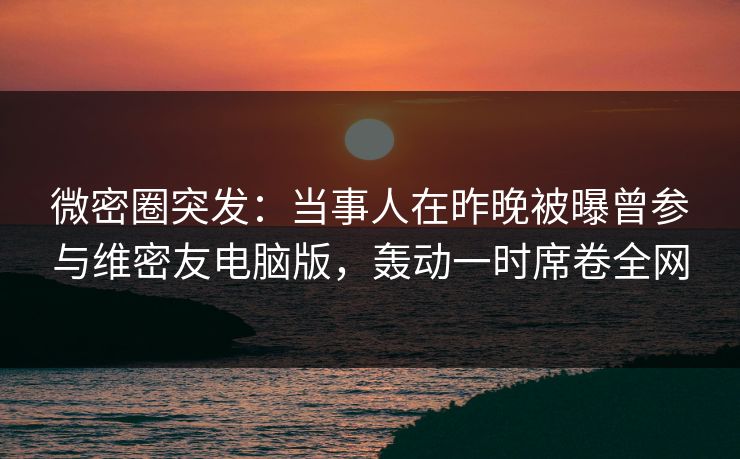 微密圈突发：当事人在昨晚被曝曾参与维密友电脑版，轰动一时席卷全网