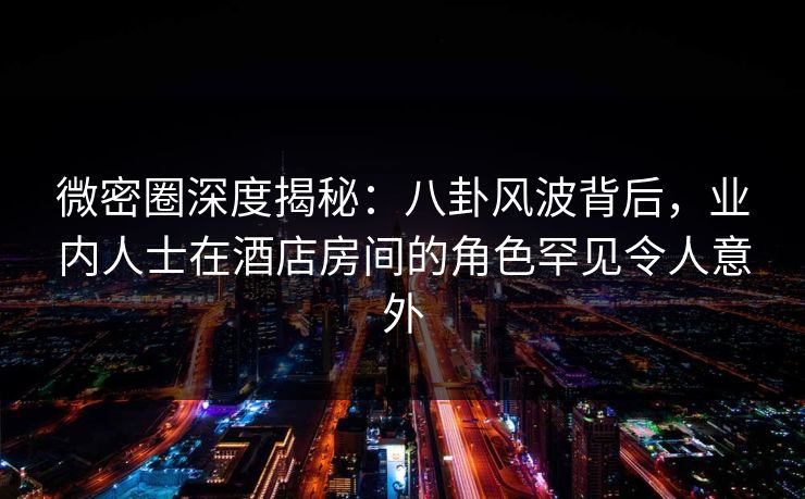 微密圈深度揭秘：八卦风波背后，业内人士在酒店房间的角色罕见令人意外