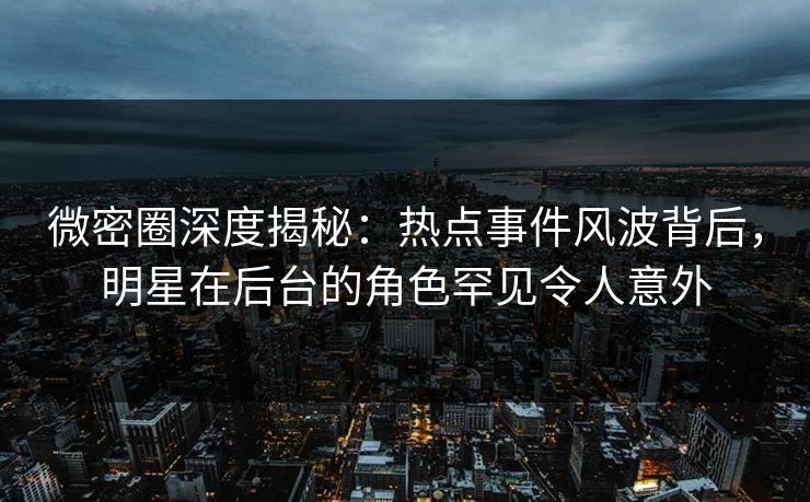 微密圈深度揭秘：热点事件风波背后，明星在后台的角色罕见令人意外