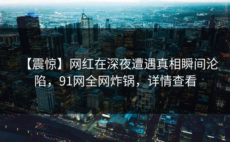 【震惊】网红在深夜遭遇真相瞬间沦陷，91网全网炸锅，详情查看