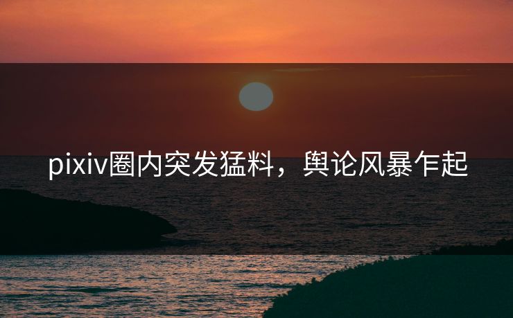 pixiv圈内突发猛料，舆论风暴乍起