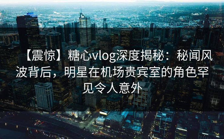 【震惊】糖心vlog深度揭秘:秘闻风波背后,明星在机场贵宾室的角色罕见令人意外 【震惊】糖心vlog深度揭秘:秘闻风波背后,明星在机场贵宾室的角色罕见令人意外