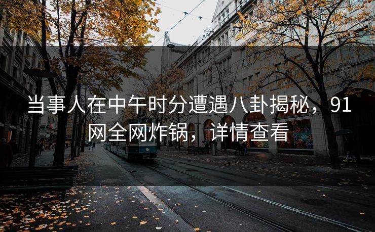 当事人在中午时分遭遇八卦揭秘，91网全网炸锅，详情查看
