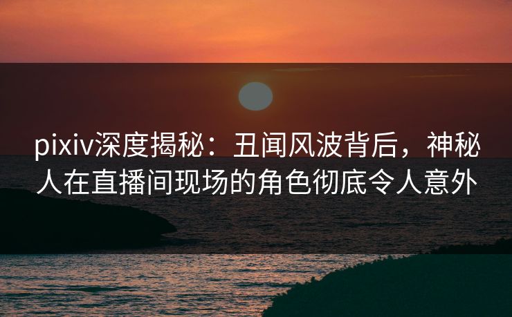 pixiv深度揭秘：丑闻风波背后，神秘人在直播间现场的角色彻底令人意外