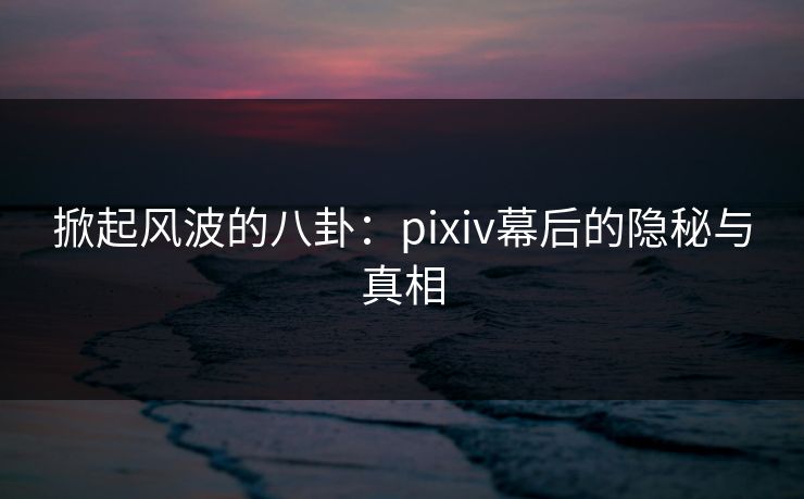 掀起风波的八卦：pixiv幕后的隐秘与真相