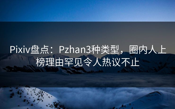 Pixiv盘点：Pzhan3种类型，圈内人上榜理由罕见令人热议不止