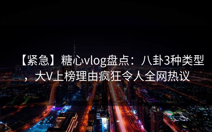 【紧急】糖心vlog盘点：八卦3种类型，大V上榜理由疯狂令人全网热议