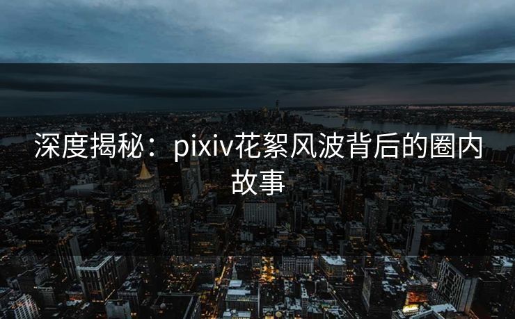 深度揭秘：pixiv花絮风波背后的圈内故事