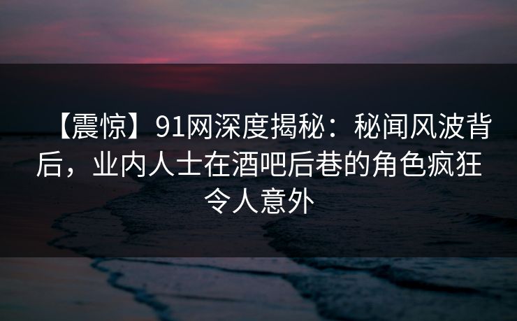 【震惊】91网深度揭秘：秘闻风波背后，业内人士在酒吧后巷的角色疯狂令人意外