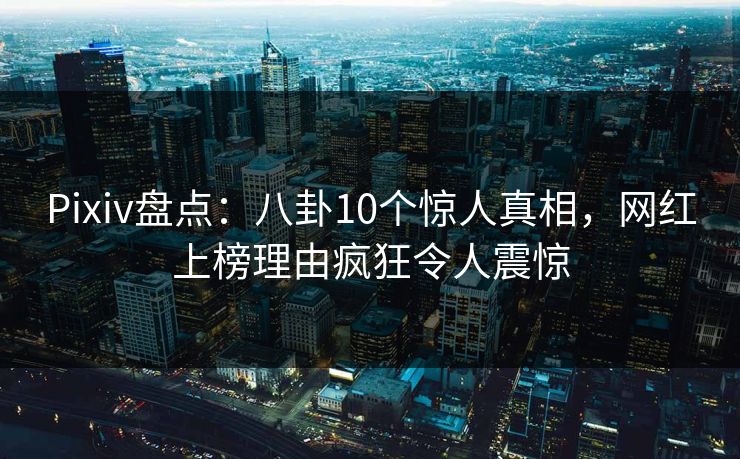 Pixiv盘点：八卦10个惊人真相，网红上榜理由疯狂令人震惊