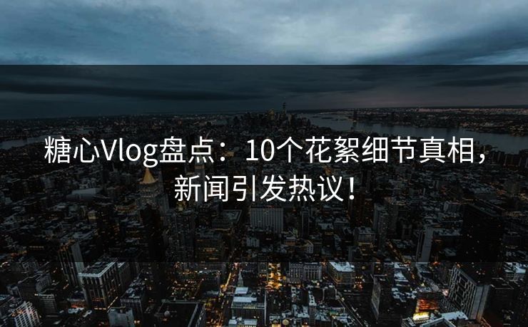 糖心Vlog盘点:10个花絮细节真相,新闻引发热议! 糖心Vlog盘点:10个花絮细节真相,新闻引发热议!