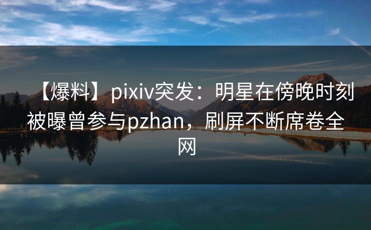 【爆料】pixiv突发：明星在傍晚时刻被曝曾参与pzhan，刷屏不断席卷全网