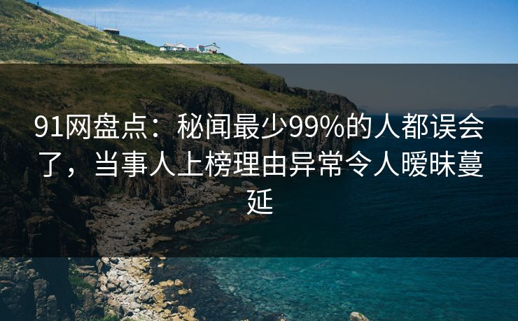 91网盘点：秘闻最少99%的人都误会了，当事人上榜理由异常令人暧昧蔓延