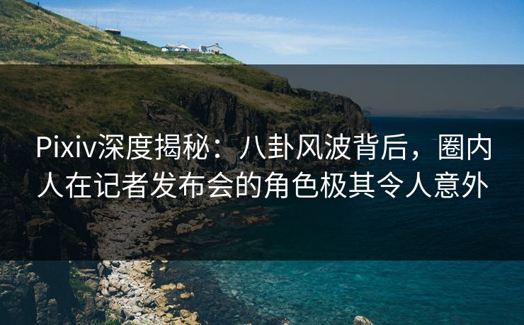 Pixiv深度揭秘：八卦风波背后，圈内人在记者发布会的角色极其令人意外