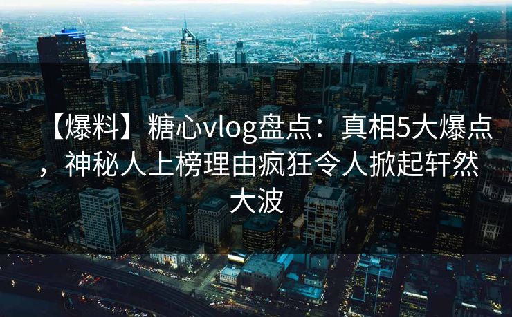 【爆料】糖心vlog盘点：真相5大爆点，神秘人上榜理由疯狂令人掀起轩然大波