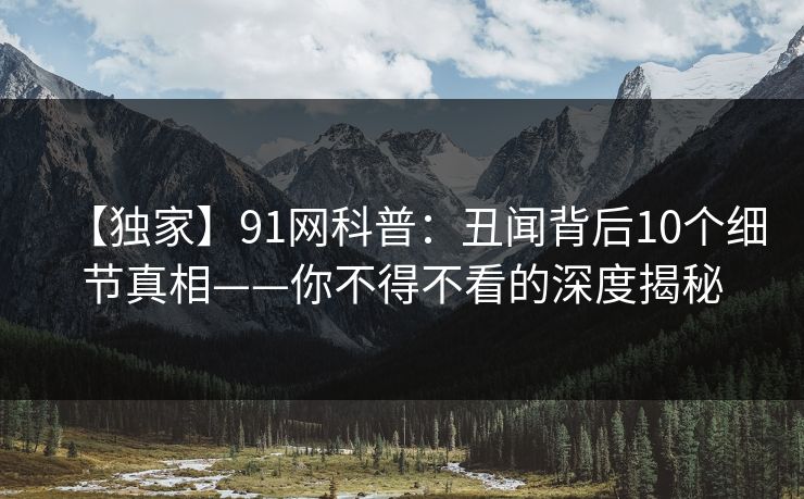 【独家】91网科普：丑闻背后10个细节真相——你不得不看的深度揭秘