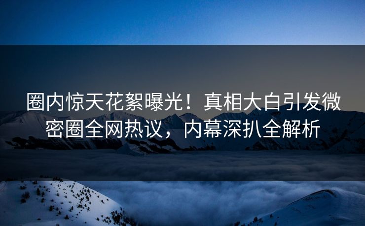 圈内惊天花絮曝光！真相大白引发微密圈全网热议，内幕深扒全解析