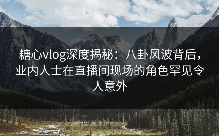 糖心vlog深度揭秘：八卦风波背后，业内人士在直播间现场的角色罕见令人意外