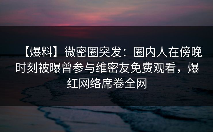 【爆料】微密圈突发：圈内人在傍晚时刻被曝曾参与维密友免费观看，爆红网络席卷全网