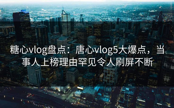 糖心vlog盘点：唐心vlog5大爆点，当事人上榜理由罕见令人刷屏不断