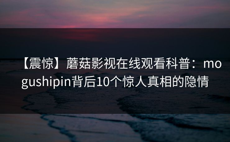 【震惊】蘑菇影视在线观看科普：mogushipin背后10个惊人真相的隐情