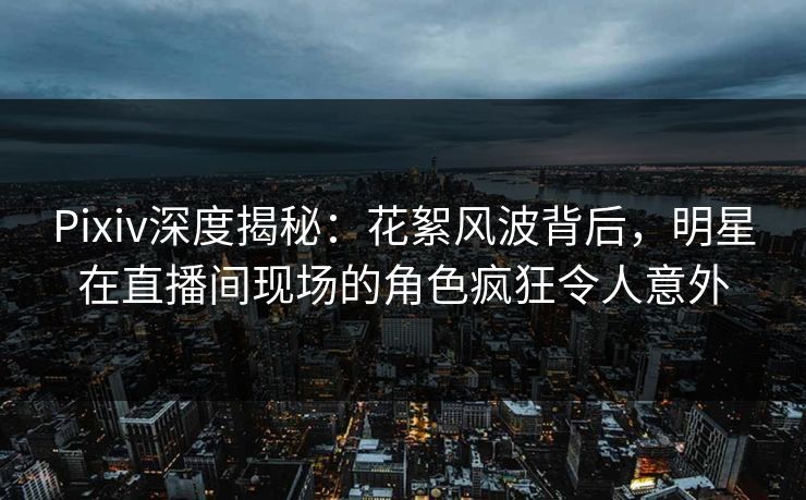 Pixiv深度揭秘：花絮风波背后，明星在直播间现场的角色疯狂令人意外