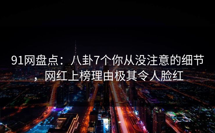 91网盘点：八卦7个你从没注意的细节，网红上榜理由极其令人脸红