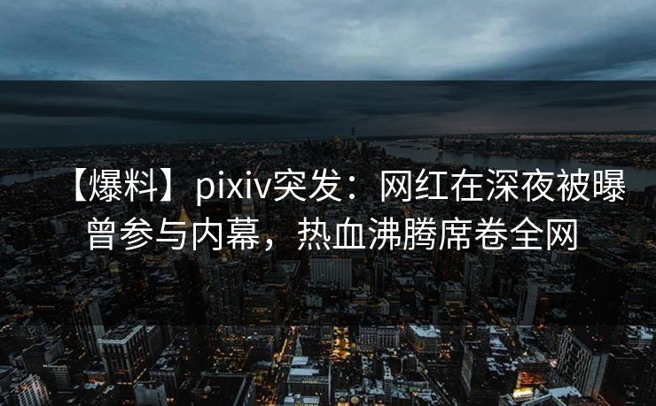 【爆料】pixiv突发：网红在深夜被曝曾参与内幕，热血沸腾席卷全网
