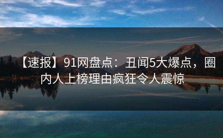 【速报】91网盘点：丑闻5大爆点，圈内人上榜理由疯狂令人震惊