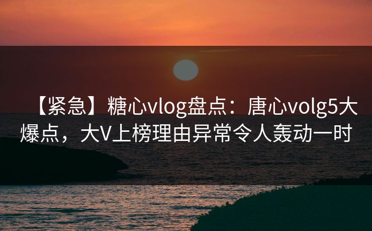 【紧急】糖心vlog盘点：唐心volg5大爆点，大V上榜理由异常令人轰动一时