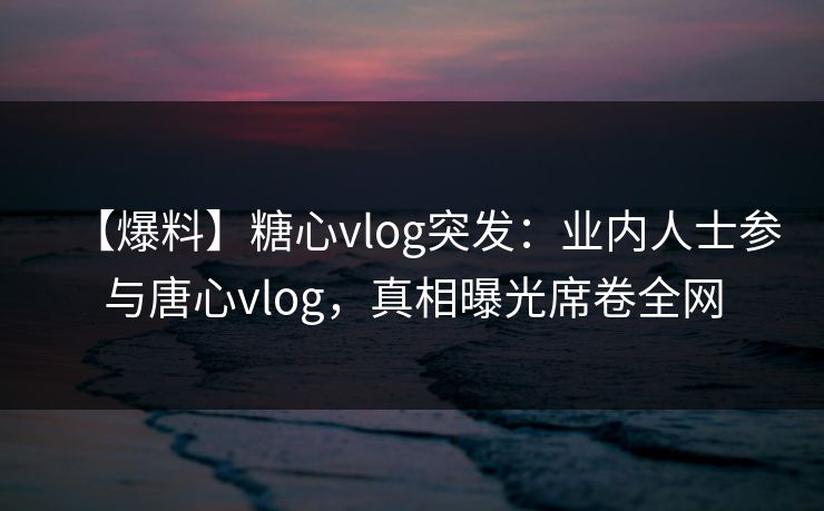 【爆料】糖心vlog突发:业内人士参与唐心vlog,真相曝光席卷全网 【爆料】糖心vlog突发:业内人士参与唐心vlog,真相曝光席卷全网
