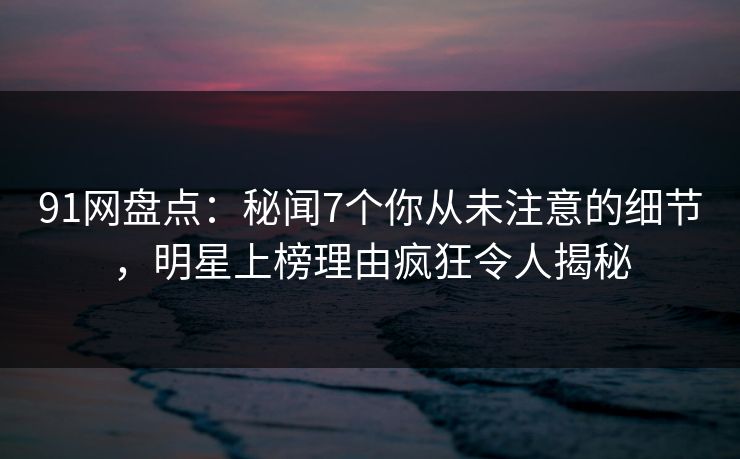 91网盘点：秘闻7个你从未注意的细节，明星上榜理由疯狂令人揭秘