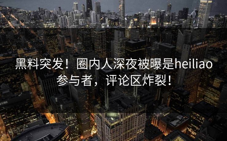 黑料突发！圈内人深夜被曝是heiliao参与者，评论区炸裂！
