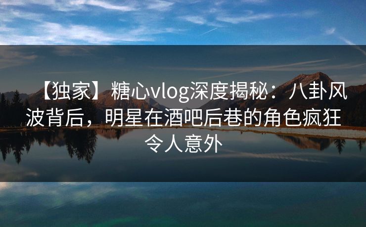 【独家】糖心vlog深度揭秘：八卦风波背后，明星在酒吧后巷的角色疯狂令人意外