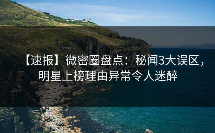 【速报】微密圈盘点：秘闻3大误区，明星上榜理由异常令人迷醉