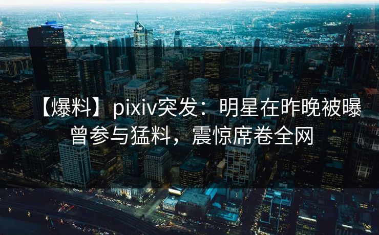 【爆料】pixiv突发:明星在昨晚被曝曾参与猛料,震惊席卷全网 【爆料】pixiv突发:明星在昨晚被曝曾参与猛料,震惊席卷全网